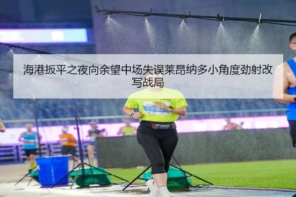 海港扳平之夜向余望中场失误莱昂纳多小角度劲射改写战局